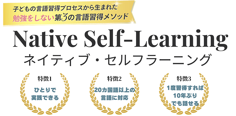 子どもの言語習得プロセスから生まれた、勉強をしない第3の言語習得メソッド ネイティブ・セルフラーニング 特徴1:ひとりで実践できる 特徴2:20カ国以上の言語に対応 特徴3:一度習得すれば10年ぶりでも話せる